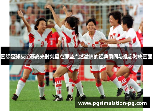 国际足球友谊赛高光时刻盘点那些点燃激情的经典瞬间与难忘对决画面 国际足球友谊赛高光时刻盘点那些点燃激情的经典瞬间与难忘对决画面