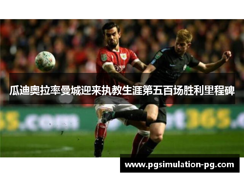 瓜迪奥拉率曼城迎来执教生涯第五百场胜利里程碑